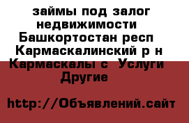 займы под залог недвижимости - Башкортостан респ., Кармаскалинский р-н, Кармаскалы с. Услуги » Другие   